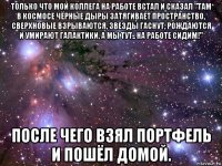 только что мой коллега на работе встал и сказал "там в космосе чёрные дыры затягивает пространство, сверхновые взрываются, звезды гаснут, рождаются и умирают галактики, а мы тут.. на работе сидим!" после чего взял портфель и пошёл домой.