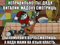 неправильно, ты, дядя виталий, мадоку смотришь. ты хомурой к верху смотришь, а надо мами на язык класть.