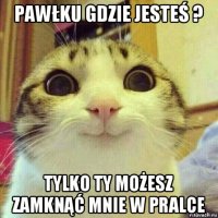 pawłku gdzie jesteś ? tylko ty możesz zamknąć mnie w pralce