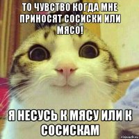 то чувство когда мне приносят сосиски или мясо! я несусь к мясу или к сосискам