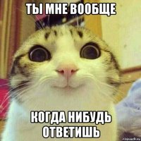 ты мне вообще когда нибудь ответишь