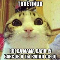 твоё лицо когда мама дала 15 баксов и ты купил cs:go