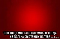  твое лицо мне кажется умным, когда из далека смотришь на тебя