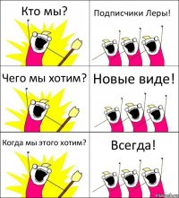 Кто мы? Подписчики Леры! Чего мы хотим? Новые виде! Когда мы этого хотим? Всегда!