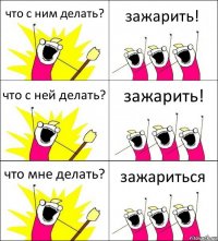 что с ним делать? зажарить! что с ней делать? зажарить! что мне делать? зажариться