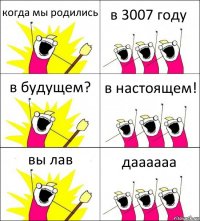 когда мы родились в 3007 году в будущем? в настоящем! вы лав даааааа