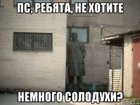 пс, ребята, не хотите немного солодухи?