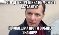 чого це ви тут вiкна не можете вставити? не знаеш? а шо ти вобще знаеш??