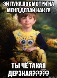 эй пука,посмотри на меня,делай как я! ты чё такая дерзкая?????