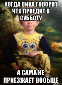 когда вика говорит что приедит в субботу а сама не приезжает вообще