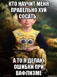 кто научит меня правельно хуй сосать.. а то я делаю ошибки при вафлизме