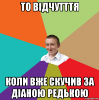 то відчутття коли вже скучив за діаною редькою