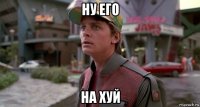 ну его на хуй
