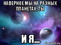 наверное мы на разных планетах, ты и я...