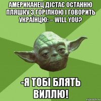 американец дістає останню пляшку з горілкою і говорить українцю: – will you? -я тобі блять виллю!