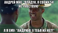 андрей мне: "влад1к, я своих 5к не чувствую" а я ему: "андрюв, у тебя их нет!"