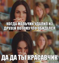 когда мальчик удалил из друзей потому что обиделся да да ты красавчик