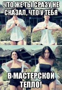 что же ты сразу не сказал, что у тебя в мастерской тепло!