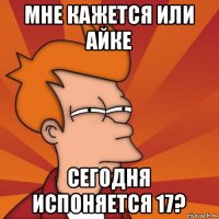 мне кажется или айке сегодня испоняется 17?