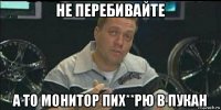 не перебивайте а то монитор пих**рю в пукан