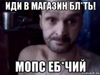 иди в магазин бл*ть! мопс еб*чий