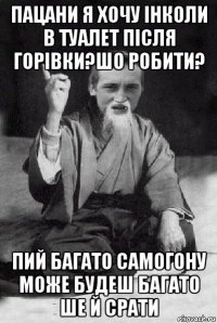 пацани я хочу інколи в туалет після горівки?шо робити? пий багато самогону може будеш багато ше й срати