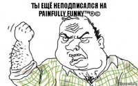 Ты ещё неподписался на
Painfully funny™®©