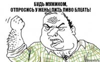 Будь мужиком,
отпросись у жены пить пиво блеать!