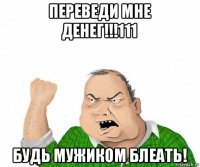 переведи мне денег!!!111 будь мужиком блеать!