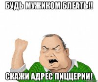 будь мужиком блеать!! скажи адрес пиццерии!