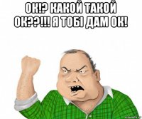 ок!? какой такой ок??!!! я тобі дам ок! 