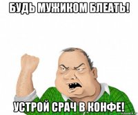 будь мужиком блеать! устрой срач в конфе!