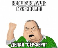 крошечка,будь мужиком!!! делай "серфера"