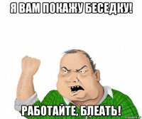 я вам покажу беседку! работайте, блеать!