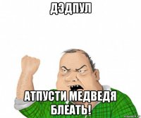 дэдпул атпусти медведя блеать!