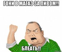 гони в магаз за пивом!! блеать!!