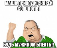 маша приходи скорей со школы будь мужиком блеать!!