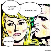 Свет, поехали домой Ну тут скууучно Извращенец!