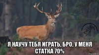  я научу тебя играть, бро, у меня статка 70%