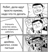 Ребят, дела идут просто хуиово, надо что-то делать Улучшить качество связи, начать нормально работать драйвер, дигитал, слово пастыря