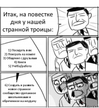 Итак, на повестке дня у нашей странной троицы: 1) Посидеть в вк
2) Поиграть на компе
3) Общение с друзьями
4) Книги
5) Учёба/работа 6) Создать и развить новое странное сообщество сделанное школьниками и обреченное на неудачу