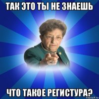 так это ты не знаешь что такое регистура?