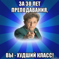 за 30 лет преподавания, вы - худший класс!