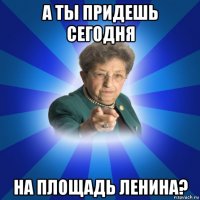 а ты придешь сегодня на площадь ленина?