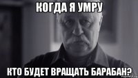 когда я умру кто будет вращать барабан?