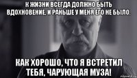 к жизни всегда должно быть вдохновение, и раньше у меня его не было. как хорошо, что я встретил тебя, чарующая муза!