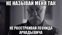 не называй меня так не расстраивай леонида аркадьевича