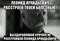 леонид аркадьевич расстроен твоей болезнью! выздоравливай срочно! не расстраивай леонида аркадьевича