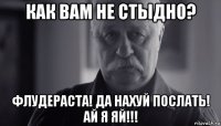 как вам не стыдно? флудераста! да нахуй послать! ай я яй!!!