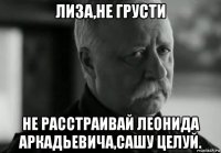 лиза,не грусти не расстраивай леонида аркадьевича,сашу целуй.